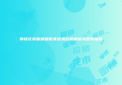 攀枝花市面部吸脂美容术价格解析及医院推荐
