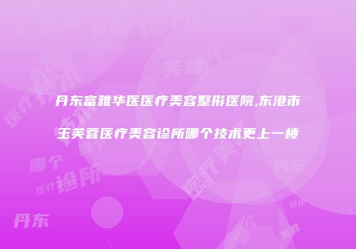 丹东富雅华医医疗美容整形医院,东港市玉芙蓉医疗美容诊所哪个技术更上一楼