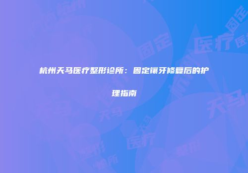 杭州天马医疗整形诊所：固定镶牙修复后的护理指南