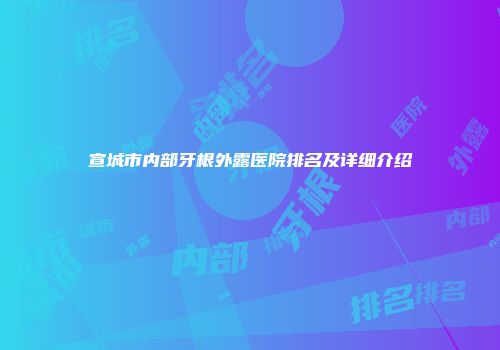 宣城市内部牙根外露医院排名及详细介绍