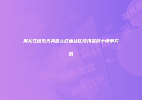 黑龙江省激光美容去红血丝医院排名前十榜单揭晓
