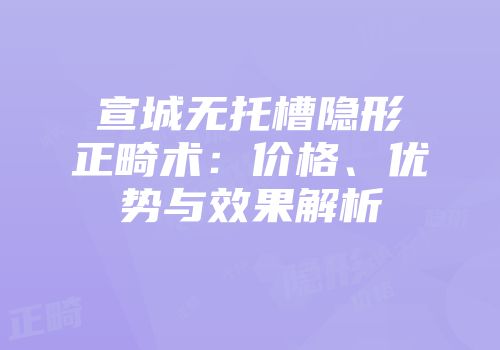 宣城无托槽隐形正畸术：价格、优势与效果解析