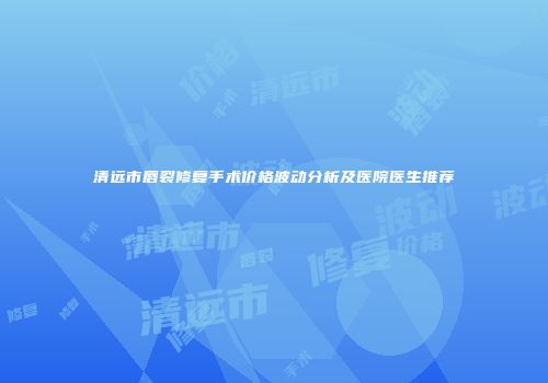 清远市唇裂修复手术价格波动分析及医院医生推荐