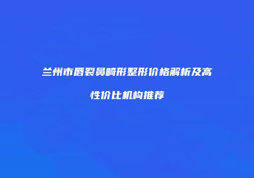 兰州市唇裂鼻畸形整形价格解析及高性价比机构推荐