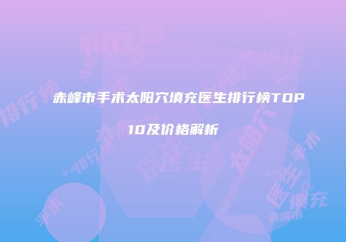 赤峰市手术太阳穴填充医生排行榜TOP10及价格解析