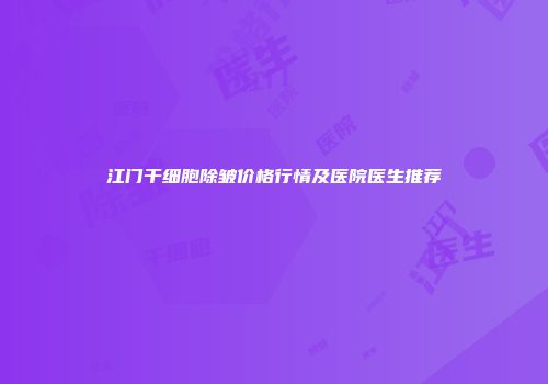 江门干细胞除皱价格行情及医院医生推荐