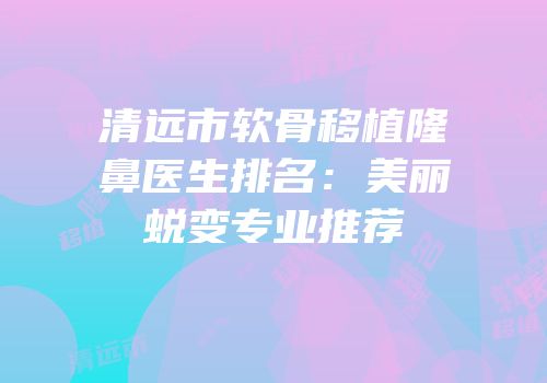 清远市软骨移植隆鼻医生排名：美丽蜕变专业推荐