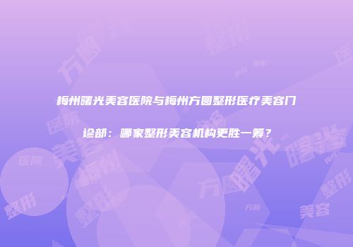 梅州曙光美容医院与梅州方圆整形医疗美容门诊部：哪家整形美容机构更胜一筹？