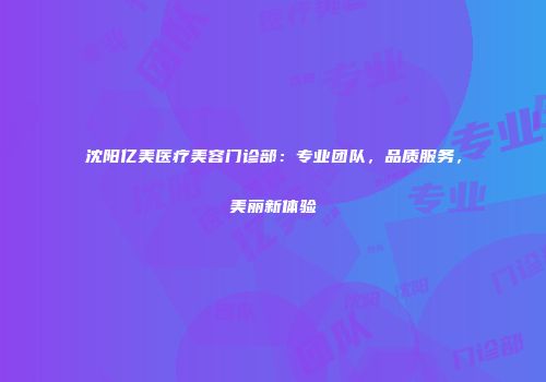 沈阳亿美医疗美容门诊部：专业团队，品质服务，美丽新体验