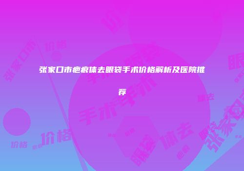 张家口市疤痕体去眼袋手术价格解析及医院推荐