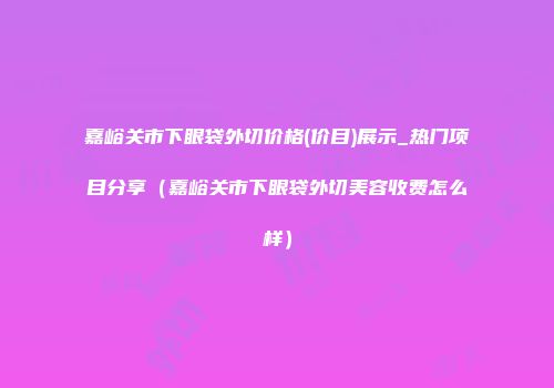嘉峪关市下眼袋外切价格(价目)展示_热门项目分享（嘉峪关市下眼袋外切美容收费怎么样）
