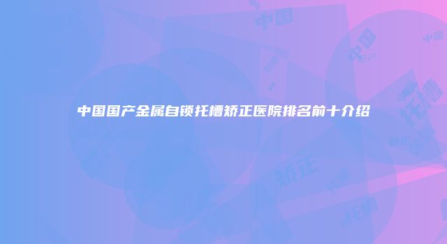 中国国产金属自锁托槽矫正医院排名前十介绍