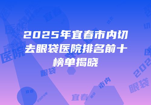 2025年宜春市内切去眼袋医院排名前十榜单揭晓