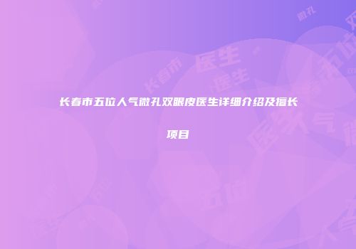长春市五位人气微孔双眼皮医生详细介绍及擅长项目