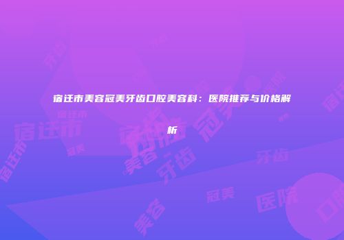 宿迁市美容冠美牙齿口腔美容科：医院推荐与价格解析