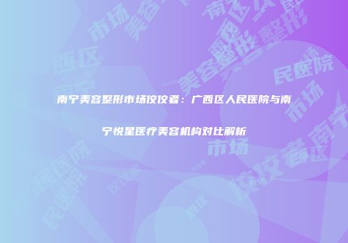 南宁美容整形市场佼佼者：广西区人民医院与南宁悦星医疗美容机构对比解析