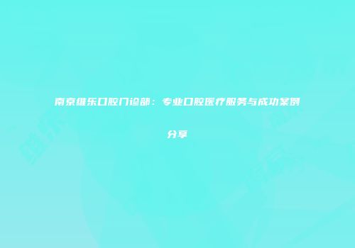 南京维乐口腔门诊部：专业口腔医疗服务与成功案例分享