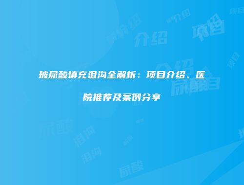 玻尿酸填充泪沟全解析：项目介绍、医院推荐及案例分享