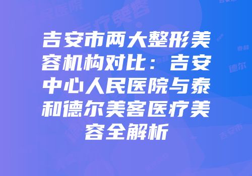 吉安市两大整形美容机构对比：吉安中心人民医院与泰和德尔美客医疗美容全解析