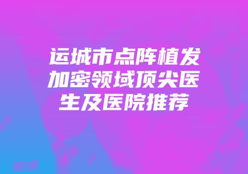 运城市点阵植发加密领域顶尖医生及医院推荐