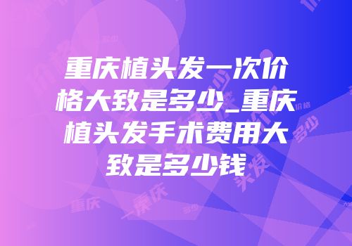 重庆植头发一次价格大致是多少_重庆植头发手术费用大致是多少钱