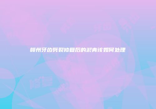 赣州牙齿劈裂修复后的淤青该如何处理