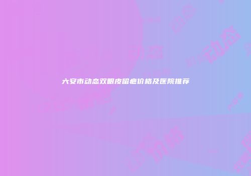六安市动态双眼皮留疤价格及医院推荐
