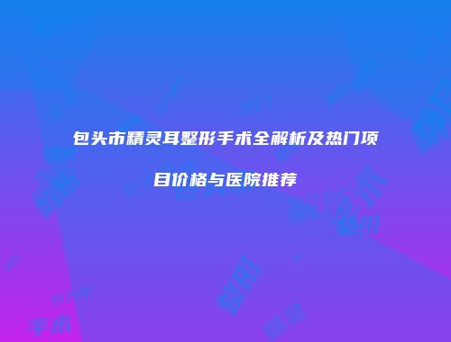 包头市精灵耳整形手术全解析及热门项目价格与医院推荐