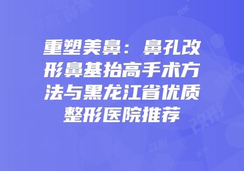 重塑美鼻：鼻孔改形鼻基抬高手术方法与黑龙江省优质整形医院推荐