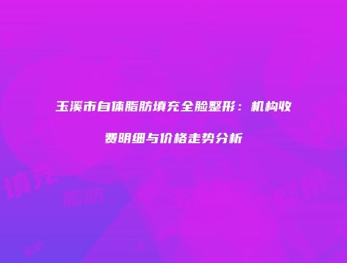 玉溪市自体脂肪填充全脸整形：机构收费明细与价格走势分析
