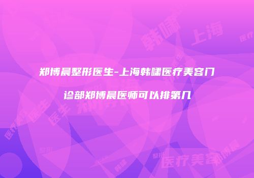 郑博晨整形医生-上海韩啸医疗美容门诊部郑博晨医师可以排第几