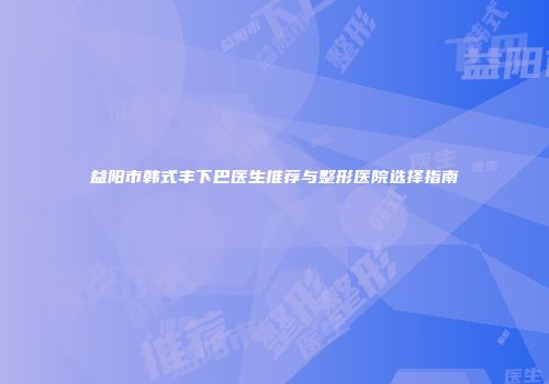益阳市韩式丰下巴医生推荐与整形医院选择指南