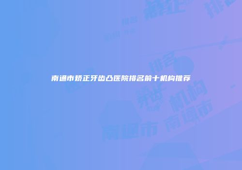 南通市矫正牙齿凸医院排名前十机构推荐