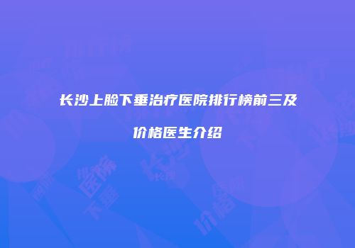 长沙上脸下垂治疗医院排行榜前三及价格医生介绍