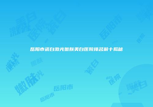 岳阳市瓷白激光嫩肤美白医院排名前十揭秘