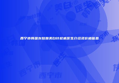 西宁市韩国灰姑娘美白针权威医生介绍及价格信息