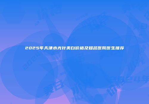 2025年天津水光针美白价格及知名医院医生推荐