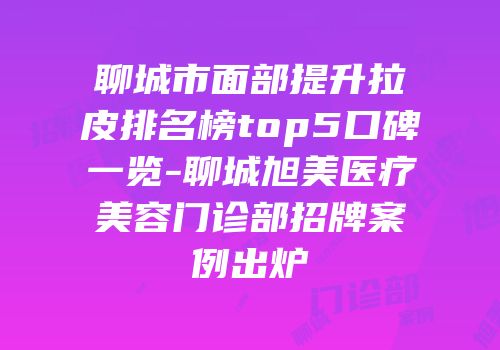 聊城市面部提升拉皮排名榜top5口碑一览-聊城旭美医疗美容门诊部招牌案例出炉