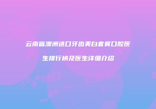 云南省澳洲进口牙齿美白套餐口腔医生排行榜及医生详细介绍