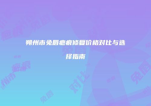 朔州市兔唇疤痕修复价格对比与选择指南