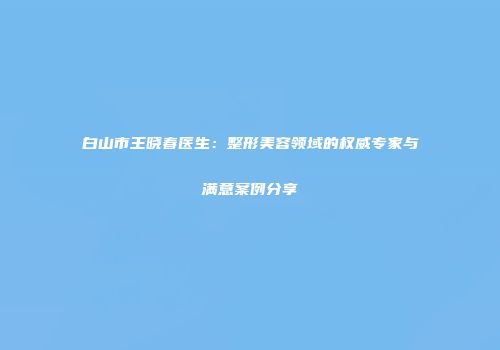 白山市王晓春医生：整形美容领域的权威专家与满意案例分享
