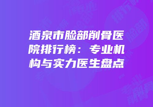 酒泉市脸部削骨医院排行榜：专业机构与实力医生盘点