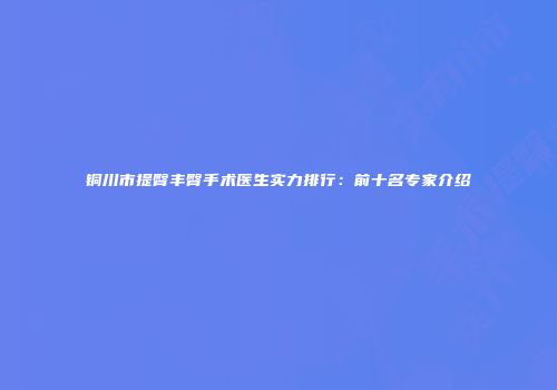 铜川市提臀丰臀手术医生实力排行：前十名专家介绍