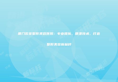 厦门欧菲整形美容医院：专业团队、精湛技术，打造整形美容新标杆