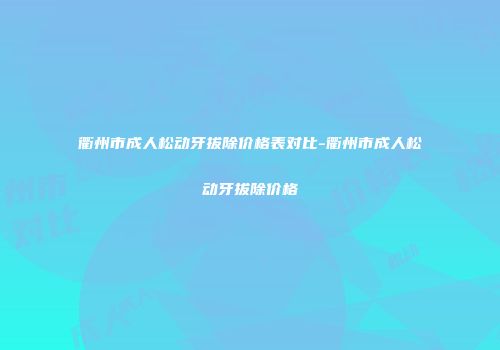 衢州市成人松动牙拔除价格表对比-衢州市成人松动牙拔除价格