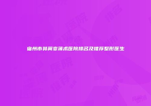 宿州市鼻翼变薄术医院排名及推荐整形医生