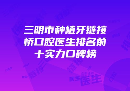 三明市种植牙链接桥口腔医生排名前十实力口碑榜
