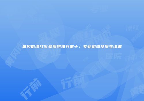 黄冈市漂红乳晕医院排行前十：专业机构及医生详解