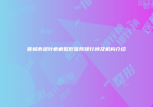 晋城市缝针疤痕整形医院排行榜及机构介绍