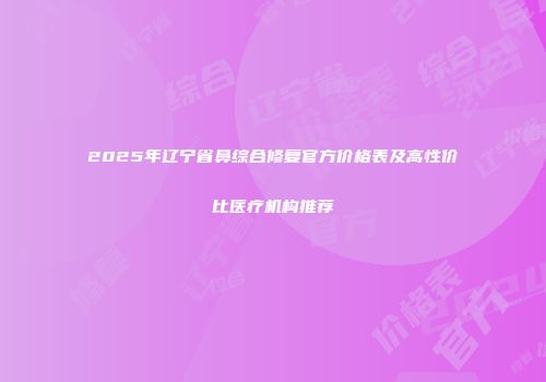 2025年辽宁省鼻综合修复官方价格表及高性价比医疗机构推荐